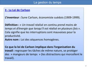 34
3 - La Loi de Carlson
L’inventeur : Sune Carlson, économiste suédois (1909-1999).
Définition : « Un travail réalisé en continu prend moins de
temps et d’énergie que lorsqu’il est réalisé en plusieurs fois ».
Cela signifie que les interruptions sont mauvaises pour la
productivité.
Autre nom : Loi des séquences homogènes.
Ce que la loi de Carlson implique dans l’organisation du
travail : regrouper les tâches de même nature, se protéger
des » mangeurs de temps » (les distractions qui morcellent le
travail).
La gestion du temps
 