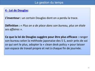 35
4 - Loi de Douglas:
L’inventeur : un certain Douglas dont on a perdu la trace.
Définition : « Plus on a de place dans son bureau, plus on étale
ses affaires ».
Ce que la loi de Douglas suggère pour être plus efficace : ranger
son bureau selon la méthode japonaise des 5 S, avoir près de soi
ce qui sert le plus, adopter la « clean desk policy » pour laisser
son espace de travail propre et net à chaque fin de journée.
La gestion du temps
 