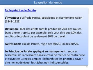37
6 - Le principe de Pareto:
L’inventeur : Vilfredo Pareto, sociologue et économiste italien
(1848-1923)
Définition : 80% des effets sont le produit de 20% des causes.
Dans une entreprise par exemple, cela veut dire que 80% des
résultats découlent de seulement 20% du travail.
Autres noms : loi de Pareto, règle des 80/20, loi des 80/20.
Le Principe de Pareto appliqué au management : séparer
l’essentiel de l’accessoire dans le cœur de métier de l’entreprise.
Et suivre ces 3 règles simples : hiérarchiser les priorités, savoir
dire non et déléguer les tâches non indispensables.
La gestion du temps
 
