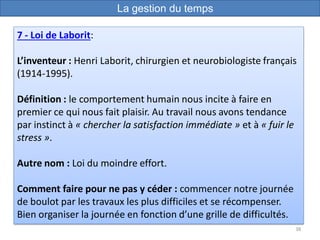 38
7 - Loi de Laborit:
L’inventeur : Henri Laborit, chirurgien et neurobiologiste français
(1914-1995).
Définition : le comportement humain nous incite à faire en
premier ce qui nous fait plaisir. Au travail nous avons tendance
par instinct à « chercher la satisfaction immédiate » et à « fuir le
stress ».
Autre nom : Loi du moindre effort.
Comment faire pour ne pas y céder : commencer notre journée
de boulot par les travaux les plus difficiles et se récompenser.
Bien organiser la journée en fonction d’une grille de difficultés.
La gestion du temps
 