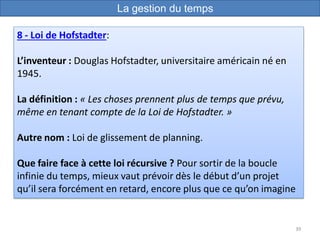 39
8 - Loi de Hofstadter:
L’inventeur : Douglas Hofstadter, universitaire américain né en
1945.
La définition : « Les choses prennent plus de temps que prévu,
même en tenant compte de la Loi de Hofstadter. »
Autre nom : Loi de glissement de planning.
Que faire face à cette loi récursive ? Pour sortir de la boucle
infinie du temps, mieux vaut prévoir dès le début d’un projet
qu’il sera forcément en retard, encore plus que ce qu’on imagine
La gestion du temps
 