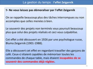 41
9- Ne vous laissez pas démoraliser par l'effet Zeigarnik
On se rappelle beaucoup plus des tâches interrompues ou non
accomplies que celles menées à bien.
Le souvenir des projets non terminés vous poursuit beaucoup
plus que celui des projets réalisés et ceci vous culpabilise.
Cet effet a été découvert en 1926 par une psychologue russe,
Bluma Zeigarnik (1901-1988).
Elle a découvert cet effet en regardant travailler des garçons de
café. Ceux-ci étaient capables de mémoriser toutes les
commandes de chaque table, mais étaient incapables de se
souvenir des commandes déjà réglées.
La gestion du temps : l'effet Zeigarnik
 