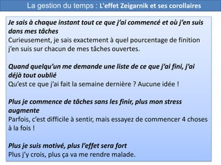 42
Je sais à chaque instant tout ce que j’ai commencé et où j’en suis
dans mes tâches
Curieusement, je sais exactement à quel pourcentage de finition
j’en suis sur chacun de mes tâches ouvertes.
Quand quelqu’un me demande une liste de ce que j’ai fini, j’ai
déjà tout oublié
Qu’est ce que j’ai fait la semaine dernière ? Aucune idée !
Plus je commence de tâches sans les finir, plus mon stress
augmente
Parfois, c’est difficile à sentir, mais essayez de commencer 4 choses
à la fois !
Plus je suis motivé, plus l’effet sera fort
Plus j’y crois, plus ça va me rendre malade.
La gestion du temps : L'effet Zeigarnik et ses corollaires
 