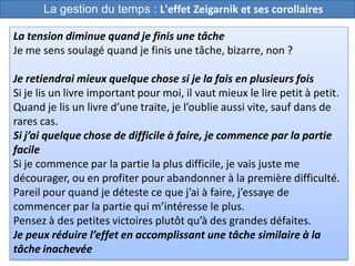 43
La tension diminue quand je finis une tâche
Je me sens soulagé quand je finis une tâche, bizarre, non ?
Je retiendrai mieux quelque chose si je la fais en plusieurs fois
Si je lis un livre important pour moi, il vaut mieux le lire petit à petit.
Quand je lis un livre d’une traite, je l’oublie aussi vite, sauf dans de
rares cas.
Si j’ai quelque chose de difficile à faire, je commence par la partie
facile
Si je commence par la partie la plus difficile, je vais juste me
décourager, ou en profiter pour abandonner à la première difficulté.
Pareil pour quand je déteste ce que j’ai à faire, j’essaye de
commencer par la partie qui m’intéresse le plus.
Pensez à des petites victoires plutôt qu’à des grandes défaites.
Je peux réduire l’effet en accomplissant une tâche similaire à la
tâche inachevée
La gestion du temps : L'effet Zeigarnik et ses corollaires
 