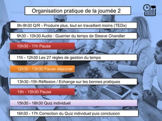 Organisation pratique de la journée 2
9h-9h30 Q/R - Produire plus, tout en travaillant moins (TEDx)
9h30 - 10h30 Audio : Guerrier du temps de Steeve Chandler
10h30 - 11h Pause
5
13h30 -15h Réflexion / Echange sur les bonnes pratiques
11h - 12h30 Les 27 règles de gestion du temps
12h30 - 13h30 Pause déjeuner
15h - 15h30 Pause
15h30 - 16h30 Quiz individuel
16h30 - 17h Correction du Quiz individuel puis conclusion
 