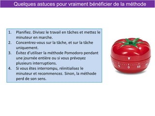 Quelques astuces pour vraiment bénéficier de la méthode
1. Planifiez. Divisez le travail en tâches et mettez le
minuteur en marche.
2. Concentrez-vous sur la tâche, et sur la tâche
uniquement.
3. Évitez d’utiliser la méthode Pomodoro pendant
une journée entière ou si vous prévoyez
plusieurs interruptions.
4. Si vous êtes interrompu, réinitialisez le
minuteur et recommencez. Sinon, la méthode
perd de son sens.
 