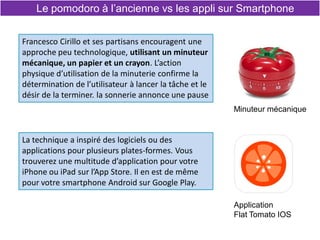 Le pomodoro à l’ancienne vs les appli sur Smartphone
Francesco Cirillo et ses partisans encouragent une
approche peu technologique, utilisant un minuteur
mécanique, un papier et un crayon. L’action
physique d’utilisation de la minuterie confirme la
détermination de l’utilisateur à lancer la tâche et le
désir de la terminer. la sonnerie annonce une pause
La technique a inspiré des logiciels ou des
applications pour plusieurs plates-formes. Vous
trouverez une multitude d’application pour votre
iPhone ou iPad sur l’App Store. Il en est de même
pour votre smartphone Android sur Google Play.
Application
Flat Tomato IOS
Minuteur mécanique
 