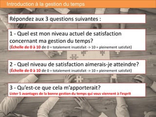 6
3 - Qu’est-ce que cela m’apporterait?
Lister 5 avantages de la bonne gestion du temps qui vous viennent à l’esprit
Introduction à la gestion du temps
Répondez aux 3 questions suivantes :
1 - Quel est mon niveau actuel de satisfaction
concernant ma gestion du temps?
(Échelle de 0 à 10 de 0 = totalement insatisfait -> 10 = pleinement satisfait)
2 - Quel niveau de satisfaction aimerais-je atteindre?
(Échelle de 0 à 10 de 0 = totalement insatisfait -> 10 = pleinement satisfait)
 