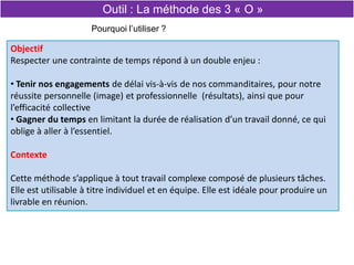 Objectif
Respecter une contrainte de temps répond à un double enjeu :
• Tenir nos engagements de délai vis-à-vis de nos commanditaires, pour notre
réussite personnelle (image) et professionnelle (résultats), ainsi que pour
l’efficacité collective
• Gagner du temps en limitant la durée de réalisation d’un travail donné, ce qui
oblige à aller à l’essentiel.
Contexte
Cette méthode s’applique à tout travail complexe composé de plusieurs tâches.
Elle est utilisable à titre individuel et en équipe. Elle est idéale pour produire un
livrable en réunion.
Pourquoi l’utiliser ?
Outil : La méthode des 3 « O »
 