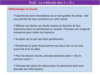 Méthodologie et conseils
L’alarme de votre Smartphone est un bon gardien du temps : elle
vous permet de vous concentre sur votre travail
Affecter aux tâches une durée relative en fonction de leur
importance dans la contribution au résultat. Prévoyez une marge de
manœuvre pour traiter les imprévus
Accepter de ne pas tout faire parfaitement
Positionnez le point d’avancement aux deux tiers ou au trois
quarts de la fin du délai
Pour les dossiers lourds, prévoyez plusieurs jalons « Où en
sommes-nous? »
Prévoyez des jalons de relance pour les personnes dont vous
attendez des informations.
Outil : La méthode des 3 « O »
 