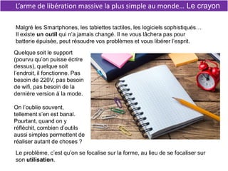 L’arme de libération massive la plus simple au monde… Le crayon
Malgré les Smartphones, les tablettes tactiles, les logiciels sophistiqués…
Il existe un outil qui n’a jamais changé. Il ne vous lâchera pas pour
batterie épuisée, peut résoudre vos problèmes et vous libérer l’esprit.
Quelque soit le support
(pourvu qu’on puisse écrire
dessus), quelque soit
l’endroit, il fonctionne. Pas
besoin de 220V, pas besoin
de wifi, pas besoin de la
dernière version à la mode.
On l’oublie souvent,
tellement s’en est banal.
Pourtant, quand on y
réfléchit, combien d’outils
aussi simples permettent de
réaliser autant de choses ?
Le problème, c’est qu’on se focalise sur la forme, au lieu de se focaliser sur
son utilisation.
 