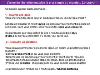 L’arme de libération massive la plus simple au monde… Le crayon
Un crayon, ça peut aussi servir à ça :
1 - Trouver des idées
Vous cherchez des idées pour un produit à créer, ou un nouveau projet ?
Lancez un minuteur et notez toutes les idées qui vous viennent à la suite en
5 minutes. Sans vous arrêter, sans vous limiter, sans vous censurer.
Il est probable que vous sortiez de ces 5 minutes avec bien plus
d’idées qu’en vous contentant d’y penser jour après jour.
2 - Résoudre un problème
Vous pouvez commencer de la même façon, en ciblant un problème précis à
résoudre :
•Écrivez précisément ce qui vous pose problème
•Notez toutes les solutions qui vous viennent à l’esprit pour le résoudre
•Décomposez chaque solution étape par étape, dans les grandes lignes
•Prenez une décision : choisissez celle qui vous semble la plus adaptée
Un problème bien formulé est à moitié résolu.” Charles Kettering
 
