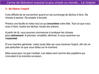 L’arme de libération massive la plus simple au monde… Le crayon
3 - Se libérer l’esprit
Il est difficile de se concentrer quand on est surchargé de tâches à faire. De
choses à penser. De projets à boucler.
Prenez une feuille et notez tout ce qui encombre votre tête. Tout ce que vous
avez à faire, toutes les tâches, toutes les actions.
A partir de là, vous pourrez commencer à analyser les choses
plus calmement. A prioriser, simplifier, éliminer. A vous recentrer sur
l’essentiel.
D’une manière générale, notez toute idée qui vous traverse l’esprit, afin de ne
pas perturber ce que vous faites sur le moment.
Mais aussi pour ne pas l’oublier. Les idées sont comme des papillons qui
s’envolent à la moindre occasion.
 