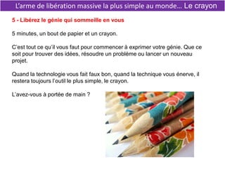 L’arme de libération massive la plus simple au monde… Le crayon
5 - Libérez le génie qui sommeille en vous
5 minutes, un bout de papier et un crayon.
C’est tout ce qu’il vous faut pour commencer à exprimer votre génie. Que ce
soit pour trouver des idées, résoudre un problème ou lancer un nouveau
projet.
Quand la technologie vous fait faux bon, quand la technique vous énerve, il
restera toujours l’outil le plus simple, le crayon.
L’avez-vous à portée de main ?
 