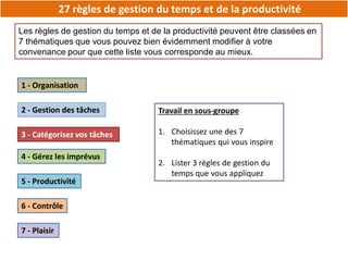 27 règles de gestion du temps et de la productivité
Les règles de gestion du temps et de la productivité peuvent être classées en
7 thématiques que vous pouvez bien évidemment modifier à votre
convenance pour que cette liste vous corresponde au mieux.
1 - Organisation
2 - Gestion des tâches
3 - Catégorisez vos tâches
4 - Gérez les imprévus
5 - Productivité
6 - Contrôle
7 - Plaisir
Travail en sous-groupe
1. Choisissez une des 7
thématiques qui vous inspire
2. Lister 3 règles de gestion du
temps que vous appliquez
 