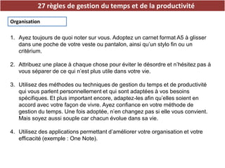 27 règles de gestion du temps et de la productivité
Organisation
1. Ayez toujours de quoi noter sur vous. Adoptez un carnet format A5 à glisser
dans une poche de votre veste ou pantalon, ainsi qu’un stylo fin ou un
critérium.
2. Attribuez une place à chaque chose pour éviter le désordre et n’hésitez pas à
vous séparer de ce qui n’est plus utile dans votre vie.
3. Utilisez des méthodes ou techniques de gestion du temps et de productivité
qui vous parlent personnellement et qui sont adaptées à vos besoins
spécifiques. Et plus important encore, adaptez-les afin qu’elles soient en
accord avec votre façon de vivre. Ayez confiance en votre méthode de
gestion du temps. Une fois adoptée, n’en changez pas si elle vous convient.
Mais soyez aussi souple car chacun évolue dans sa vie.
4. Utilisez des applications permettant d’améliorer votre organisation et votre
efficacité (exemple : One Note).
 