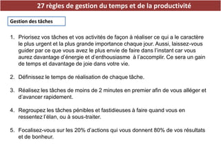 27 règles de gestion du temps et de la productivité
Gestion des tâches
1. Priorisez vos tâches et vos activités de façon à réaliser ce qui a le caractère
le plus urgent et la plus grande importance chaque jour. Aussi, laissez-vous
guider par ce que vous avez le plus envie de faire dans l’instant car vous
aurez davantage d’énergie et d’enthousiasme à l’accomplir. Ce sera un gain
de temps et davantage de joie dans votre vie.
2. Définissez le temps de réalisation de chaque tâche.
3. Réalisez les tâches de moins de 2 minutes en premier afin de vous alléger et
d’avancer rapidement.
4. Regroupez les tâches pénibles et fastidieuses à faire quand vous en
ressentez l’élan, ou à sous-traiter.
5. Focalisez-vous sur les 20% d’actions qui vous donnent 80% de vos résultats
et de bonheur.
 