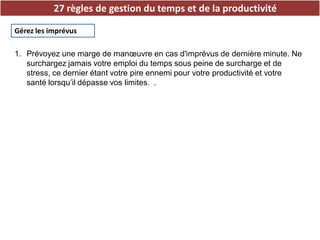 27 règles de gestion du temps et de la productivité
Gérez les imprévus
1. Prévoyez une marge de manœuvre en cas d'imprévus de dernière minute. Ne
surchargez jamais votre emploi du temps sous peine de surcharge et de
stress, ce dernier étant votre pire ennemi pour votre productivité et votre
santé lorsqu’il dépasse vos limites. .
 