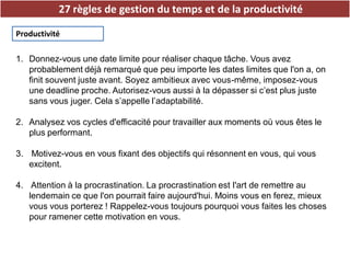27 règles de gestion du temps et de la productivité
Productivité
1. Donnez-vous une date limite pour réaliser chaque tâche. Vous avez
probablement déjà remarqué que peu importe les dates limites que l'on a, on
finit souvent juste avant. Soyez ambitieux avec vous-même, imposez-vous
une deadline proche. Autorisez-vous aussi à la dépasser si c’est plus juste
sans vous juger. Cela s’appelle l’adaptabilité.
2. Analysez vos cycles d'efficacité pour travailler aux moments où vous êtes le
plus performant.
3. Motivez-vous en vous fixant des objectifs qui résonnent en vous, qui vous
excitent.
4. Attention à la procrastination. La procrastination est l'art de remettre au
lendemain ce que l'on pourrait faire aujourd'hui. Moins vous en ferez, mieux
vous vous porterez ! Rappelez-vous toujours pourquoi vous faites les choses
pour ramener cette motivation en vous.
 
