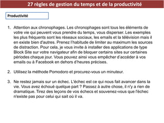 27 règles de gestion du temps et de la productivité
Productivité
1. Attention aux chronophages. Les chronophages sont tous les éléments de
votre vie qui peuvent vous prendre du temps, vous disperser. Les exemples
les plus fréquents sont les réseaux sociaux, les emails et la télévision mais il
en existe bien d'autres. Prenez l’habitude de limiter au maximum les sources
de distraction. Pour cela, je vous invite à installer des applications de type
Block Site sur votre navigateur afin de bloquer certains sites sur certaines
périodes chaque jour. Vous pouvez ainsi vous empêcher d’accéder à vos
emails ou à Facebook en dehors d’heures précises.
2. Utilisez la méthode Pomodoro et procurez-vous un minuteur.
3. Ne restez jamais sur un échec. L'échec est ce qui nous fait avancer dans la
vie. Vous avez échoué quelque part ? Passez à autre chose, il n'y a rien de
dramatique. Tirez des leçons de vos échecs et souvenez-vous que l'échec
n'existe pas pour celui qui sait où il va.
 