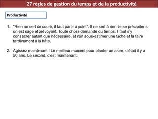27 règles de gestion du temps et de la productivité
Productivité
1. "Rien ne sert de courir, il faut partir à point". Il ne sert à rien de se précipiter si
on est sage et prévoyant. Toute chose demande du temps. Il faut s’y
consacrer autant que nécessaire, et non sous-estimer une tache et la faire
tardivement à la hâte.
2. Agissez maintenant ! Le meilleur moment pour planter un arbre, c’était il y a
50 ans. Le second, c’est maintenant.
 