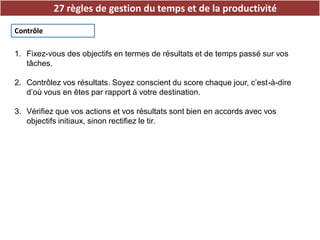 27 règles de gestion du temps et de la productivité
Contrôle
1. Fixez-vous des objectifs en termes de résultats et de temps passé sur vos
tâches.
2. Contrôlez vos résultats. Soyez conscient du score chaque jour, c’est-à-dire
d’où vous en êtes par rapport à votre destination.
3. Vérifiez que vos actions et vos résultats sont bien en accords avec vos
objectifs initiaux, sinon rectifiez le tir.
 