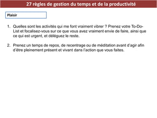 27 règles de gestion du temps et de la productivité
Plaisir
1. Quelles sont les activités qui me font vraiment vibrer ? Prenez votre To-Do-
List et focalisez-vous sur ce que vous avez vraiment envie de faire, ainsi que
ce qui est urgent, et déléguez le reste.
2. Prenez un temps de repos, de recentrage ou de méditation avant d’agir afin
d’être pleinement présent et vivant dans l’action que vous faites.
 