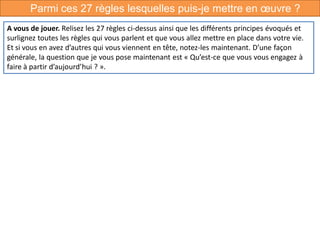 Parmi ces 27 règles lesquelles puis-je mettre en œuvre ?
A vous de jouer. Relisez les 27 règles ci-dessus ainsi que les différents principes évoqués et
surlignez toutes les règles qui vous parlent et que vous allez mettre en place dans votre vie.
Et si vous en avez d’autres qui vous viennent en tête, notez-les maintenant. D’une façon
générale, la question que je vous pose maintenant est « Qu’est-ce que vous vous engagez à
faire à partir d’aujourd’hui ? ».
 