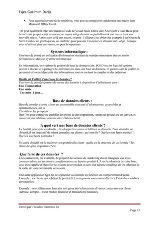 Fsjes-Guelmim-Darija
Faites par : Yassine Hammou Ali
Page 10
Pour automatiser une tâche répétitive, vous pouvez enregistrer rapidement une macro dans
Microsoft Office Excel.
On peut également créer une macro à l’aide de Visual Basic Editor dans Microsoft Visual Basic pour
écrire votre propre script de macro, ou copier intégralement ou partiellement une macro dans une
nouvelle macro. Après avoir créé une macro, on peut l’affecter à un objet (par exemple à un bouton de
barre d’outils, un graphique ou un contrôle) pour pouvoir l’exécuter en cliquant sur l’objet. Lorsque
vous n’utilisez plus une macro, on peut la supprimer.
Systems informatique :
Une base de donné est collection d'information stockées de manière structurées plus ou moins
permanente et dans un système informatique
En informatique, un système de gestion de base de données (abr. SGBD) est un logiciel système
destiné à stocker et à partager des informations dans une base de données, en garantissant la qualité, la
pérennité et la confidentialité des informations, tout en cachant la complexité des opération
Quelle est l'utilité d'une base de données ?
Une base de données permet de mettre des données à disposition d’utilisateurs pour :
Une Consultation
Une saisie
Une mise à jour…
Base de données clients :
Base de données clients client est un ensemble structuré d’informations, accessibles et
opérationnelles, sur la
Clientèle et les prospects.
Que l’on pour obtenir ou qualifier des pistes de développement, vendre un produit ou un service, et
maintenir une relation commerciale (relation-client)
A quoi sert une base de données clients ?
La finalité principale est double : développer les ventes et fidéliser sa clientèle. Pour atteindre cet
objectif, il est impératif de mieux connaître ses clients : qui sont-ils ? Quelles sont leurs attentes ?
Quelles sont leurs habitudes ?
Un autre objectif est de maîtriser son portefeuille client : quelle est la structure de la clientèle ? les
clients les plus importants ? etc
Que faire de ces données ?
Elles permettent, par exemple, de préparer des actions de marketing direct. Imaginez que vous
commercialisez un accessoire complémentaire au fameux produit ß. Avec les données de votre base,
vous êtes capable d’identifier les clients de ce produit et avec leur adresse emailing, de les informer de
la sortie de votre formidable accessoire.
Une autre application type est de segmenter sa clientèle en fonction du comportement d’achat.
Exemple : les clients qui achètent le produit ß. Les segments sont ensuite décrits à l’aide des variables
personnelles.
Exemple : un établissement bancaire doit gérer des informations diverses concernant ses clients
(adresse, compte…) leur produit financier et transactions bancaires.
 