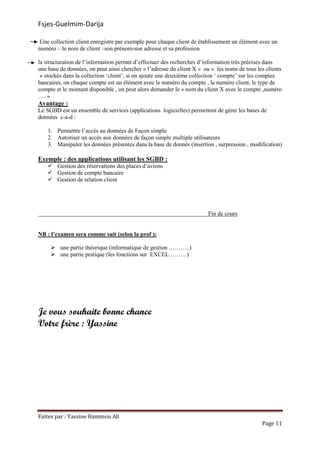 Fsjes-Guelmim-Darija
Faites par : Yassine Hammou Ali
Page 11
Une collection client enregistre par exemple pour chaque client de établissement un élément avec un
numéro – le nom de client –son prénom-son adresse et sa profession
la structuration de l’information permet d’effectuer des recherches d’information très précises dans
une base de données, on peut ainsi chercher « l’adresse du client X » ou « les noms de tous les clients
» stockés dans la collection ‘client’, si on ajoute une deuxième collection ‘ compte’ sur les comptes
bancaires, on chaque compte est un élément avec le numéro du compte , le numéro client, le type de
compte et le montant disponible , on peut alors demander le « nom du client X avec le compte ,numéro
…. »
Avantage :
Le SGBD est un ensemble de services (applications logicielles) permettent de gérer les bases de
données c-a-d :
1. Permettre l’accès au données de Façon simple
2. Autoriser un accès aux données de façon simple multiple utilisateurs
3. Manipuler les données présentes dans la base de donnés (insertion , surpression , modification)
Exemple : des applications utilisant les SGBD :
Gestion des réservations des places d’avions
Gestion de compte bancaire
Gestion de relation client
Fin de cours
NB : l’examen sera comme suit (selon la prof ):
une partie théorique (informatique de gestion ………..)
une partie pratique (les fonctions sur EXCEL …….. )
Je vous souhaite bonne chance
Votre frère : Yassine
 
