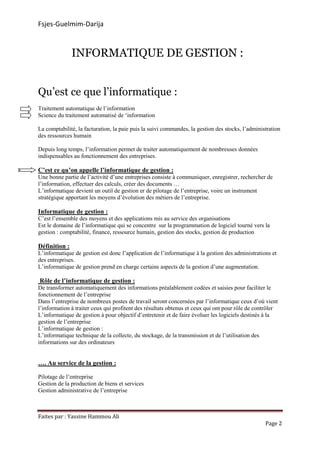 Fsjes-Guelmim-Darija
Faites par : Yassine Hammou Ali
Page 2
INFORMATIQUE DE GESTION :
Qu’est ce que l’informatique :
Traitement automatique de l’information
Science du traitement automatisé de ‘information
La comptabilité, la facturation, la paie puis la suivi commandes, la gestion des stocks, l’administration
des ressources humain
Depuis long temps, l’information permet de traiter automatiquement de nombreuses données
indispensables au fonctionnement des entreprises.
C’est ce qu’on appelle l’informatique de gestion :
Une bonne partie de l’activité d’une entreprises consiste à communiquer, enregistrer, rechercher de
l’information, effectuer des calculs, créer des documents …
L’informatique devient un outil de gestion er de pilotage de l’entreprise, voire un instrument
stratégique apportant les moyens d’évolution des métiers de l’entreprise.
Informatique de gestion :
C’est l’ensemble des moyens et des applications mis au service des organisations
Est le domaine de l’informatique qui se concentre sur la programmation de logiciel tourné vers la
gestion : comptabilité, finance, ressource humain, gestion des stocks, gestion de production
Définition :
L’informatique de gestion est donc l’application de l’informatique à la gestion des administrations et
des entreprises.
L’informatique de gestion prend en charge certains aspects de la gestion d’une augmentation.
Rôle de l’informatique de gestion :
De transformer automatiquement des informations préalablement codées et saisies pour faciliter le
fonctionnement de l’entreprise
Dans l’entreprise de nombreux postes de travail seront concernées par l’informatique ceux d’où vient
l’information à traiter ceux qui profitent des résultats obtenus et ceux qui ont pour rôle de contrôler
L’informatique de gestion à pour objectif d’entretenir et de faire évoluer les logiciels destinés à la
gestion de l’entreprise
L’informatique de gestion :
L’informatique technique de la collecte, du stockage, de la transmission et de l’utilisation des
informations sur des ordinateurs
…. Au service de la gestion :
Pilotage de l’entreprise
Gestion de la production de biens et services
Gestion administrative de l’entreprise
 