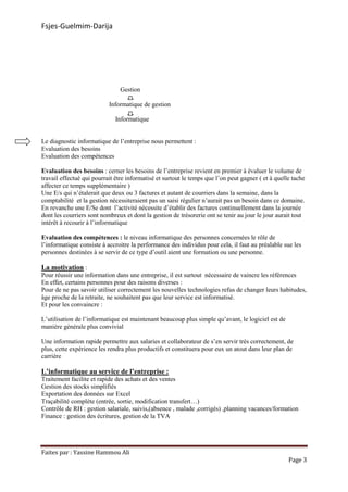 Fsjes-Guelmim-Darija
Faites par : Yassine Hammou Ali
Page 3
Gestion
Informatique de gestion
Informatique
Le diagnostic informatique de l’entreprise nous permettent :
Evaluation des besoins
Evaluation des compétences
Evaluation des besoins : cerner les besoins de l’entreprise revient en premier à évaluer le volume de
travail effectué qui pourrait être informatisé et surtout le temps que l’on peut gagner ( et à quelle tache
affecter ce temps supplémentaire )
Une E/s qui n’étalerait que deux ou 3 factures et autant de courriers dans la semaine, dans la
comptabilité et la gestion nécessiteraient pas un saisi régulier n’aurait pas un besoin dans ce domaine.
En revanche une E/Se dont l’activité nécessite d’établir des factures continuellement dans la journée
dont les courriers sont nombreux et dont la gestion de trésorerie ont se tenir au jour le jour aurait tout
intérêt à recourir à l’informatique
Evaluation des compétences : le niveau informatique des personnes concernées le rôle de
l’informatique consiste à accroitre la performance des individus pour cela, il faut au préalable sue les
personnes destinées à se servir de ce type d’outil aient une formation ou une personne.
La motivation :
Pour réussir une information dans une entreprise, il est surtout nécessaire de vaincre les références
En effet, certains personnes pour des raisons diverses :
Pour de ne pas savoir utiliser correctement les nouvelles technologies refus de changer leurs habitudes,
âge proche de la retraite, ne souhaitent pas que leur service est informatisé.
Et pour les convaincre :
L’utilisation de l’informatique est maintenant beaucoup plus simple qu’avant, le logiciel est de
manière générale plus convivial
Une information rapide permettre aux salaries et collaborateur de s’en servir très correctement, de
plus, cette expérience les rendra plus productifs et constituera pour eux un atout dans leur plan de
carrière
L’informatique au service de l’entreprise :
Traitement facilite et rapide des achats et des ventes
Gestion des stocks simplifiés
Exportation des données sur Excel
Traçabilité complète (entrée, sortie, modification transfert…)
Contrôle de RH : gestion salariale, suivis,(absence , malade ,corrigés) ,planning vacances/formation
Finance : gestion des écritures, gestion de la TVA
 