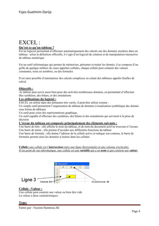 Fsjes-Guelmim-Darija
Faites par : Yassine Hammou Ali
EXCEL :
Qu’est ce qu’un tableau ?
Est un logiciel permettant d’effectuer
tableau : selon la définition officielle,
de tableau numérique
Est un outil informatique qui permet de mémoriser, présenter et traiter les donnés, il se compose d’un
grille de quelque milliers de cases appelées cellules, chaque cellule peut contenir des valeurs
constantes, texte en nombres, ou des formules
Il est ainsi possible d’automatiser des calculs complexes en créant des tableaux appelés feuilles de
calcul.
Objectifs :
-le tableur peut servir aussi bien pour des activités nombreuses données, en permettant d’effectuer
Des synthèses, des bilans, et des simulations
Les utilisations du logiciel :
EXCEL est utilisé dans des domaines très
Un simple outil permettent l’organisation de tableau de données
sous forme de tableau)
Un outil pour créer des représentations graphique.
Un outil capable d’effectuer des synthèses, des bilans et des simulations qui serviront à la prise de
décision
L’écran du tableau est composée principalement des éléments suivants
Une barre de titre : elle affiche le nom du tableau, et de nom du document actif ne trouvant à l’écrans
Une barre de menu : elle permet d’accéder aux différentes fonctions du tableur
Une barre de formule : elle donne l’adresse de la cellule active et indiq
formules permet ainsi les données à insérer dans les cellules
Cellule: une cellule est l’intersection
D’un point de vue informatique, une cellule est une
Cellule –Valeur :
Une cellule peut contenir une valeur ou bien être vide
La valeur a deux caractéristiques:
Type:
ammou Ali
effectuer automatiquement des calculs sue des données stockées dans un
officielle, il s’agit d’un logiciel de création et de manipulation
Est un outil informatique qui permet de mémoriser, présenter et traiter les donnés, il se compose d’un
grille de quelque milliers de cases appelées cellules, chaque cellule peut contenir des valeurs
mbres, ou des formules
Il est ainsi possible d’automatiser des calculs complexes en créant des tableaux appelés feuilles de
pour des activités nombreuses données, en permettant d’effectuer
bilans, et des simulations
EXCEL est utilisé dans des domaines très variés, il peut-être utilisé comme :
Un simple outil permettent l’organisation de tableau de données (visualisation synthétique des donnés
Un outil pour créer des représentations graphique.
Un outil capable d’effectuer des synthèses, des bilans et des simulations qui serviront à la prise de
L’écran du tableau est composée principalement des éléments suivants
: elle affiche le nom du tableau, et de nom du document actif ne trouvant à l’écrans
: elle permet d’accéder aux différentes fonctions du tableur
: elle donne l’adresse de la cellule active et indique son contenu,
es données à insérer dans les cellules
intersection entre une ligne (horizontale) et une colonne (verticale).
D’un point de vue informatique, une cellule est une variable qui a un nom et qui contient une
Une cellule peut contenir une valeur ou bien être vide
La valeur a deux caractéristiques:
Page 4
automatiquement des calculs sue des données stockées dans un
manipulation interactive
Est un outil informatique qui permet de mémoriser, présenter et traiter les donnés, il se compose d’un
grille de quelque milliers de cases appelées cellules, chaque cellule peut contenir des valeurs
Il est ainsi possible d’automatiser des calculs complexes en créant des tableaux appelés feuilles de
pour des activités nombreuses données, en permettant d’effectuer
(visualisation synthétique des donnés
Un outil capable d’effectuer des synthèses, des bilans et des simulations qui serviront à la prise de
L’écran du tableau est composée principalement des éléments suivants :
: elle affiche le nom du tableau, et de nom du document actif ne trouvant à l’écrans
contenu, la barre de
entre une ligne (horizontale) et une colonne (verticale).
et qui contient une valeur.
 