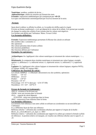 Fsjes-Guelmim-Darija
Faites par : Yassine Hammou Ali
Page 5
Numérique: nombres, symbole de devise, …
Alphanumérique: chaîne de caractère qui forment des mots
Formules: expressions mathématiques qui commencent par =45+25
Les types sont déterminés automatiquement par Excel au moment de la saisie.
Format:
façon dont le tableur va afficher la cellule, ex: le nombre de chiffres après la virgule
Il existe un format conditionnel, c.-à-d. qui dépend de la valeur de la cellule. Ceci permet par exemple
de changer la couleur des cellules d’une colonne dont les valeurs sont négatives.
Les formats sont définis par l’utilisateur. Menu: Format Cellule
Les formules-définition :
Formule: Expression mathématique permettant d’effectuer des calculs en utilisant
Des nombres (des « constantes »)
Des opérateurs
Des valeurs présentes dans d’autres cellules
Des fonctions prédéfinies
Des fonctions définies par l’utilisateur
Formules: les opérateurs :
Arithmétiques: ils s’appliquent à des valeurs numériques et retournent des valeurs numériques : +, -,
*, /, ^
Relationnels: ils comparent deux résultats numériques et retournent une valeur logique; exemple:
égalité (=), différence (<>), infériorité stricte (<), supériorité stricte (>), infériorité (<=), supériorité
(>=) …
Logiques: ils s’appliquent à des valeurs logiques et retournent des valeurs logiques; négation NOT(),
ET logique AND(), OU logique OR()
Utilisateur des fonctions de calcul :
Les calculs «SIMPLE » s’effectuent directement avec des symboles, opératoires
Somme : C4+ E7
Différence : C4- E7
Produit : C4* E7
Puissance : C4^ E7
Pourcentage : C4 / E7 % idem que = (C4/ E7/100)
Parenthèses : C4 + (E7 - G6*5)/ 9
Erreur de formule (et traitement) :
#DIV/0 : existence d’un diviseur nul
#NOM : texte non reconnu dans la formule
#N/A : capacité de calcul dépassée
#VALEUR : valeur non numérique dans la forme
#REF : surpression d’une référence dans la forme
Les formules références :
Les formules font référence à une autre cellule en utilisant ses coordonnées ou un nom défini par
l’utilisateur.
Il y a différentes façon de faire une référence:
Référence absolue = utilisation des coordonnées absolues par rapport à l’origine de la feuille :
$lettre_de_colonne$numéro_de_ligne ex: $B$3
Référence relative = utilisation des coordonnées par rapport à la cellule qui contient la formule (cellule
de référence) : la position relative est masquée, on visualise une référence absolue sans le signe $ , ex:
A8.
 