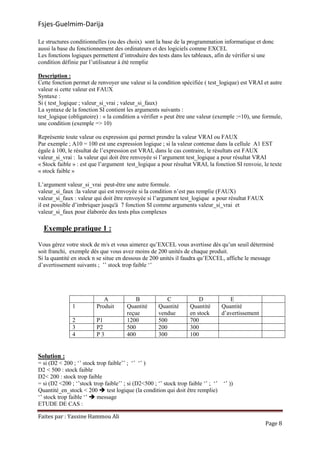 Fsjes-Guelmim-Darija
Faites par : Yassine Hammou Ali
Page 8
Le structures conditionnelles (ou des choix) sont la base de la programmation informatique et donc
aussi la base du fonctionnement des ordinateurs et des logiciels comme EXCEL
Les fonctions logiques permettent d’introduire des tests dans les tableaux, afin de vérifier si une
condition définie par l’utilisateur à été remplie
Description :
Cette fonction permet de renvoyer une valeur si la condition spécifiée ( test_logique) est VRAI et autre
valeur si cette valeur est FAUX
Syntaxe :
Si ( test_logique ; valeur_si_vrai ; valeur_si_faux)
La syntaxe de la fonction SI contient les arguments suivants :
test_logique (obligatoire) : « la condition a vérifier » peut être une valeur (exemple :=10), une formule,
une condition (exemple => 10)
Représente toute valeur ou expression qui permet prendre la valeur VRAI ou FAUX
Par exemple ; A10 = 100 est une expression logique ; si la valeur contenue dans la cellule A1 EST
égale à 100, le résultat de l’expression est VRAI, dans le cas contraire, le résultats est FAUX
valeur_si_vrai : la valeur qui doit être renvoyée si l’argument test_logique a pour résultat VRAI
« Stock faible » : est que l’argument test_logique a pour résultat VRAI, la fonction SI renvoie, le texte
« stock faible »
L’argument valeur_si_vrai peut-être une autre formule.
valeur_si_faux :la valeur qui est renvoyée si la condition n’est pas remplie (FAUX)
valeur_si_faux : valeur qui doit être renvoyée si l’argument test_logique a pour résultat FAUX
il est possible d’imbriquer jusqu'à 7 fonction SI comme arguments valeur_si_vrai et
valeur_si_faux pour élaborée des tests plus complexes
Exemple pratique 1 :
Vous gérez votre stock de m/s et vous aimerez qu’EXCEL vous avertisse dés qu’un seuil déterminé
soit franchi, exemple dés que vous avez moins de 200 unités de chaque produit.
Si la quantité en stock n se situe en dessous de 200 unités il faudra qu’EXCEL, affiche le message
d’avertissement suivants ; ’’ stock trop faible ‘’
A B C D E
1 Produit Quantité
reçue
Quantité
vendue
Quantité
en stock
Quantité
d’avertissement
2 P1 1200 500 700
3 P2 500 200 300
4 P 3 400 300 100
Solution :
= si (D2 < 200 ; ‘’ stock trop faible’’ ; ‘’ ‘’ )
D2 < 500 : stock faible
D2< 200 : stock trop faible
= si (D2 <200 ; ‘’stock trop faible’’ ; si (D2<500 ; ‘’ stock trop faible ‘’ ; ‘’ ‘’ ))
Quantité_en_stock < 200 test logique (la condition qui doit être remplie)
‘’ stock trop faible ‘’ message
ETUDE DE CAS :
 