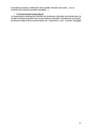 (innovations produits, amélioration de la qualité, réduction des coûts…) ou au
contraire des menaces (produits obsolètes…).

    • L’environnement socioculturel
Le responsable marketing doit identifier les tendances culturelles dominantes dans la
société à laquelle appartient ses consommateurs potentiels. Actuellement en Europe,
les thèmes majeurs de la consommation de « rassurance » sont : la santé, l’éco0ggie,




                                                                                 11
 