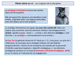 VIème siècle av J.C. : Les origines de la discipline
La stratégie d'entreprise trouve ses racines
dans l’art de la guerre.
Elle est aujourd’hui devenue une discipline à part
entière, organisée selon une logique particulière,
avec des enjeux qui lui sont propres.
La stratégie d’entreprise est apparu au cours des années 60. Mais son
origine, plus ancienne, vient du domaine militaire. Etymologiquement,
stratos signifie en grec « foule » , « armée » d’où dérivent stratégos « chef
d’armée », et stratégia « commandement d’une armée ».
De Sun Tzu (le général chinois du VIᵉ siècle av. J.-C) à nos jours, sur plus de 2
millénaires, les principes de la stratégie militaire ont été élaboré
progressivement. L’action d’une entreprise est inspirée par la poursuite
d’intérêts supérieurs baptisés « objectifs stratégiques ». Les décisions
stratégiques portent sur le choix de Domaines d’Activité Stratégique (DAS)
et sur la nature et l’intensité de cet engagement.
 