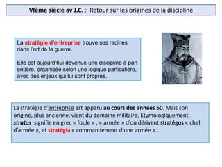 VIème siècle av J.C. : Retour sur les origines de la discipline
La stratégie d'entreprise trouve ses racines
dans l’art de la guerre.
Elle est aujourd’hui devenue une discipline à part
entière, organisée selon une logique particulière,
avec des enjeux qui lui sont propres.
La stratégie d’entreprise est apparu au cours des années 60. Mais son
origine, plus ancienne, vient du domaine militaire. Etymologiquement,
stratos signifie en grec « foule » , « armée » d’où dérivent stratégos « chef
d’armée », et stratégia « commandement d’une armée ».
 