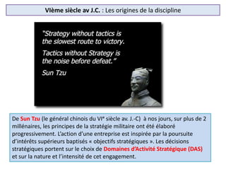 VIème siècle av J.C. : Les origines de la discipline
De Sun Tzu (le général chinois du VIᵉ siècle av. J.-C) à nos jours, sur plus de 2
millénaires, les principes de la stratégie militaire ont été élaboré
progressivement. L’action d’une entreprise est inspirée par la poursuite
d’intérêts supérieurs baptisés « objectifs stratégiques ». Les décisions
stratégiques portent sur le choix de Domaines d’Activité Stratégique (DAS)
et sur la nature et l’intensité de cet engagement.
 