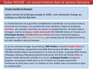 Orange inquiète les banques
Après l’arrivée de la Banque postale en 2006, c’est maintenant Orange qui
s’attaque au Marché Bancaire
Ce qui les contraint à réagir. Au printemps, BNP Paribas a racheté Compte-Nickel, le
compte sans banque, uniquement accessible dans bureaux de tabac, qui a ouvert
700.000 comptes depuis son lancement il y a trois ans et demi. Le groupe BPCE (Caisse
d'Épargne, Banques Populaires) prévoit lui de lancer d'ici la fin de l'année Fidor, la
banque mobile allemande rachetée il y a un an. La Banque Postale envisage de
proposer une banque mobile dans un an. À l'avenir, les Français auront donc
l'embarras du choix pour ouvrir un compte sur leur mobile, dans une banque en ligne
ou traditionnelle.
Océan ROUGE : un nouvel entrant dans le secteur bancaire
Le monde bancaire est aujourd'hui complètement chamboulé. Les nouveaux acteurs,
venant de tous horizons, ont rarement été aussi nombreux. Depuis le printemps,
Carrefour, par exemple, vend dans ses rayons un compte bancaire. De petits acteurs
étrangers, comme la banque mobile allemande N26 (100.000 clients en France) ou le
britannique Revolut (150.000 clients en France) sont aussi récemment apparus.
Cependant, c'est l'offre bancaire d'Orange, qui compte près de 30 millions de clients,
est celle inquiète le plus les banques.
 