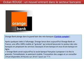 Orange Bank plonge dans le grand bain des néo-banques (L’article complet )
Après quelques ratés à l'allumage, Orange lance donc aujourd'hui Orange Bank en
France, une offre 100% mobile et "gratuite" qui entend bousculer le secteur des néo-
banques en proposant les services classiques d'une banque et ceux d'une banque en
ligne.
« Orange Bank serait aujourd’hui la seule banque française à proposer à la fois la
gratuité, l’immédiateté, le paiement mobile, l’innovation des usages et un conseiller
virtuel disponible 24 heures sur 24 et 7 jours sur 7 ?»
Océan ROUGE : un nouvel entrant dans le secteur bancaire
 