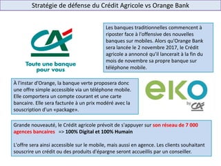 Stratégie de défense du Crédit Agricole vs Orange Bank
Les banques traditionnelles commencent à
riposter face à l'offensive des nouvelles
banques sur mobiles. Alors qu'Orange Bank
sera lancée le 2 novembre 2017, le Crédit
agricole a annoncé qu'il lancerait à la fin du
mois de novembre sa propre banque sur
téléphone mobile.
À l'instar d'Orange, la banque verte proposera donc
une offre simple accessible via un téléphone mobile.
Elle comportera un compte courant et une carte
bancaire. Elle sera facturée à un prix modéré avec la
souscription d'un «package».
Grande nouveauté, le Crédit agricole prévoit de s'appuyer sur son réseau de 7 000
agences bancaires => 100% Digital et 100% Humain
L'offre sera ainsi accessible sur le mobile, mais aussi en agence. Les clients souhaitant
souscrire un crédit ou des produits d'épargne seront accueillis par un conseiller.
 