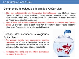 Comprendre la logique de la stratégie Océan bleu
• Elle est indépendante de l’innovation technologique. Les Océans bleus
résultent rarement d’une innovation technologique. Souvent la technologie
sous-jacente existe déjà – et les créateurs de l’Océan bleu la relient à ce qui a
de l’importance pour les acheteurs.
• Vous n’avez pas à vous aventurer en eaux lointaines pour créer des Océans
bleus. La plupart de ceux-ci sont créés non à l’extérieur des secteurs existants
et de leurs Océans rouges, mais depuis l’intérieur.
Réaliser des avancées stratégiques
Océan bleu
• Ne prenez jamais vos concurrents comme
référence. Au contraire, faîtes-leur perdre toute
pertinence en réalisant un bond en avant de la
valeur, à la fois pour vous et pour vos clients.
• Réduisez vos coûts tout en offrant d’avantage
de valeur à vos clients.
La Stratégie Océan Bleu
 