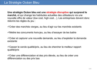 124
Une stratégie Océan bleu est une stratégie disruptive qui surprend le
marché, et qui change les habitudes actuelles des utilisateurs via une
nouvelle offre de valeur (low cost, high cost…). Les entreprises doivent donc
réécrire les règles du jeu :
Créer des marchés vierges, au lieu d’agir sur les marchés existants
Mettre les concurrents hors-jeu, au lieu d’essayer de les battre
Créer et capturer une nouvelle demande, au lieu d’exploiter la demande
existante
Casser le cercle qualité/prix, au lieu de chercher le meilleur rapport
qualité/prix
Créer une différenciation et des prix élevés, au lieu de créer une
différenciation ou des prix bas
La Stratégie Océan Bleu
 