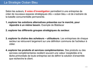 133
1. explorer les solutions alternatives présentes sur le marché, pour
répondre à un même besoin. Exemple de Blablacar
La Stratégie Océan Bleu
Selon les auteurs, 6 voies d’investigation permettent à une entreprise de
créer de nouveaux espaces stratégiques dits « océan bleu » et de s’extraire de
la bataille concurrentielle permanente.
2. explorer les différents groupes stratégiques du secteur.
3. explorer la chaîne des acheteurs – utilisateurs. Les entreprises de chaque
secteur se retrouvent largement sur une définition commune de l’acheteur à
cibler.
4. explorer les produits et services complémentaires. Des produits ou des
services complémentaires recèlent souvent une valeur inexploitée et la
tâche primordiale de toute entreprise est de définir la solution d’ensemble
que recherche le client.
 