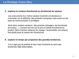 134
5. explorer le contenu fonctionnel ou émotionnel du secteur.
Les concurrents d’un même secteur d’activité ont tendance à
s’accorder sur la définition des produits à proposer mais aussi sur les
axes de communication à privilégier.
Ainsi dans certains secteurs (les produits ménagers, les fournitures
de bureau…), l’accent est mis sur le prix et l’attrait fonctionnel du
produit. Dans d’autres secteurs (le voyage, l’automobile), les acteurs
font plutôt jouer le ressort de l’émotionnel.
La Stratégie Océan Bleu
6. explorer le temps par projection des grandes tendances.
Il ne s’agit pas de prédire le futur mais d’extraire du sens des
tendances déjà observables.
 