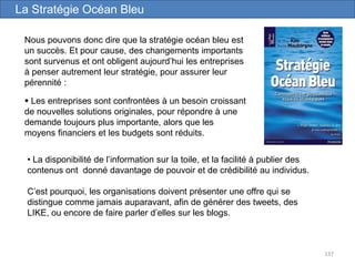 137
Nous pouvons donc dire que la stratégie océan bleu est
un succès. Et pour cause, des changements importants
sont survenus et ont obligent aujourd’hui les entreprises
à penser autrement leur stratégie, pour assurer leur
pérennité :
La Stratégie Océan Bleu
 Les entreprises sont confrontées à un besoin croissant
de nouvelles solutions originales, pour répondre à une
demande toujours plus importante, alors que les
moyens financiers et les budgets sont réduits.
• La disponibilité de l’information sur la toile, et la facilité à publier des
contenus ont donné davantage de pouvoir et de crédibilité au individus.
C’est pourquoi, les organisations doivent présenter une offre qui se
distingue comme jamais auparavant, afin de générer des tweets, des
LIKE, ou encore de faire parler d’elles sur les blogs.
 