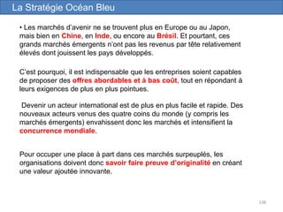 138
• Les marchés d’avenir ne se trouvent plus en Europe ou au Japon,
mais bien en Chine, en Inde, ou encore au Brésil. Et pourtant, ces
grands marchés émergents n’ont pas les revenus par tête relativement
élevés dont jouissent les pays développés.
La Stratégie Océan Bleu
Devenir un acteur international est de plus en plus facile et rapide. Des
nouveaux acteurs venus des quatre coins du monde (y compris les
marchés émergents) envahissent donc les marchés et intensifient la
concurrence mondiale.
C’est pourquoi, il est indispensable que les entreprises soient capables
de proposer des offres abordables et à bas coût, tout en répondant à
leurs exigences de plus en plus pointues.
Pour occuper une place à part dans ces marchés surpeuplés, les
organisations doivent donc savoir faire preuve d’originalité en créant
une valeur ajoutée innovante.
 