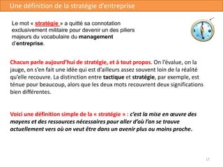 17
Une définition de la stratégie d’entreprise
Chacun parle aujourd’hui de stratégie, et à tout propos. On l’évalue, on la
jauge, on s’en fait une idée qui est d’ailleurs assez souvent loin de la réalité
qu’elle recouvre. La distinction entre tactique et stratégie, par exemple, est
ténue pour beaucoup, alors que les deux mots recouvrent deux significations
bien différentes.
Voici une définition simple de la « stratégie » : c’est la mise en œuvre des
moyens et des ressources nécessaires pour aller d’où l’on se trouve
actuellement vers où on veut être dans un avenir plus ou moins proche.
Le mot « stratégie » a quitté sa connotation
exclusivement militaire pour devenir un des piliers
majeurs du vocabulaire du management
d’entreprise.
 