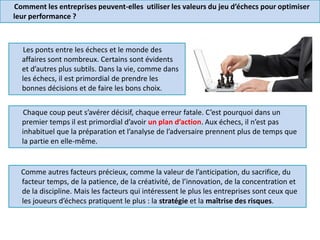 Comment les entreprises peuvent-elles utiliser les valeurs du jeu d’échecs pour optimiser
leur performance ?
Les ponts entre les échecs et le monde des
affaires sont nombreux. Certains sont évidents
et d’autres plus subtils. Dans la vie, comme dans
les échecs, il est primordial de prendre les
bonnes décisions et de faire les bons choix.
Chaque coup peut s’avérer décisif, chaque erreur fatale. C’est pourquoi dans un
premier temps il est primordial d’avoir un plan d’action. Aux échecs, il n’est pas
inhabituel que la préparation et l’analyse de l’adversaire prennent plus de temps que
la partie en elle-même.
Comme autres facteurs précieux, comme la valeur de l’anticipation, du sacrifice, du
facteur temps, de la patience, de la créativité, de l’innovation, de la concentration et
de la discipline. Mais les facteurs qui intéressent le plus les entreprises sont ceux que
les joueurs d’échecs pratiquent le plus : la stratégie et la maîtrise des risques.
 